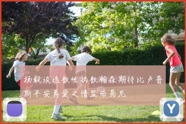 杨毅谈选教练执教瀚森期待比卢普斯平安真爱之情显而易见