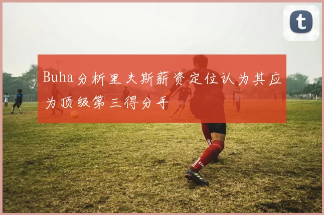 Buha分析里夫斯薪资定位认为其应为顶级第三得分手