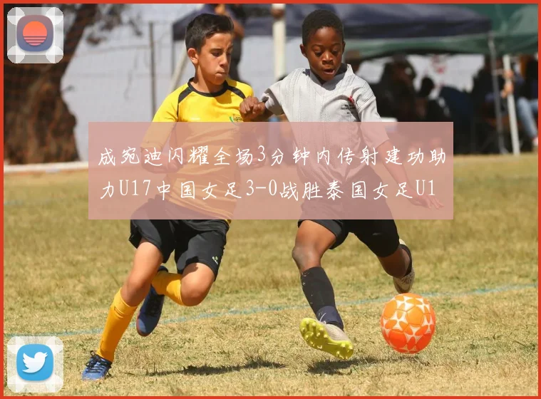 成宛迪闪耀全场3分钟内传射建功助力U17中国女足3-0战胜泰国女足U17