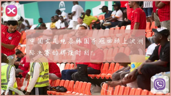 中国女足绝杀韩国夺冠回顾上次洲际决赛的辉煌时刻