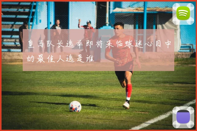 皇马队长选举即将来临球迷心目中的最佳人选是谁