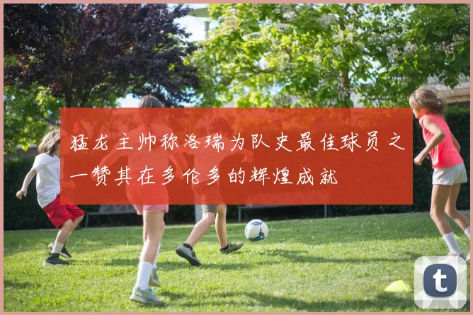 猛龙主帅称洛瑞为队史最佳球员之一赞其在多伦多的辉煌成就