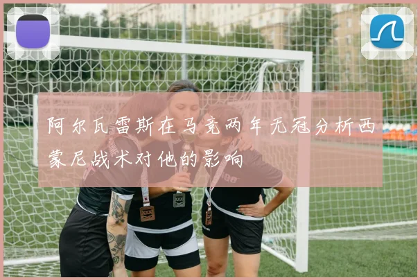 阿尔瓦雷斯在马竞两年无冠分析西蒙尼战术对他的影响