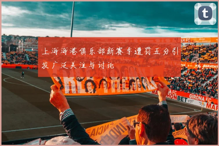 上海海港俱乐部新赛季遭罚五分引发广泛关注与讨论