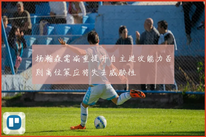 杨瀚森需减重提升自主进攻能力否则高位策应将失去威胁性