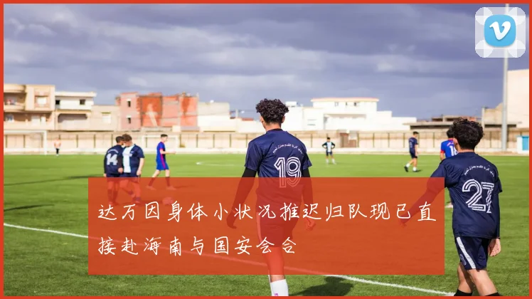 达万因身体小状况推迟归队现已直接赴海南与国安会合