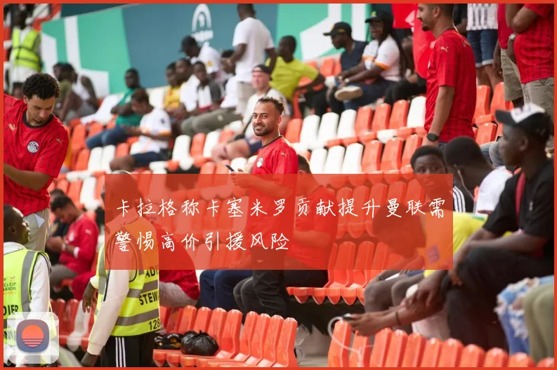 卡拉格称卡塞米罗贡献提升曼联需警惕高价引援风险