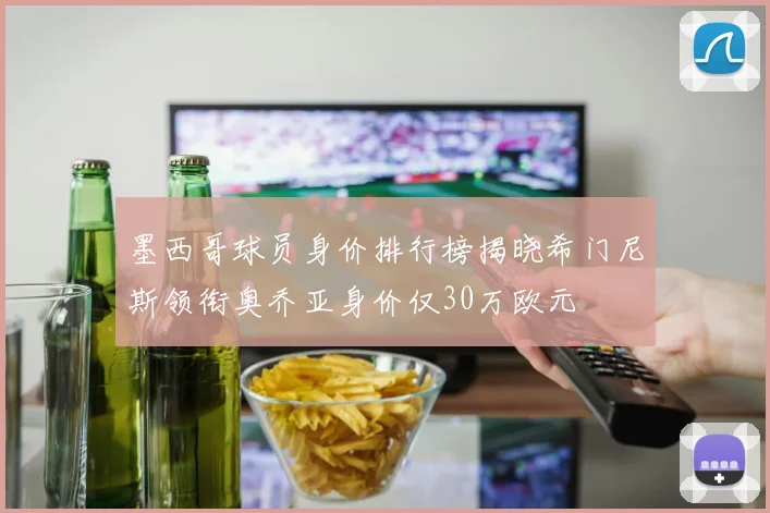 墨西哥球员身价排行榜揭晓希门尼斯领衔奥乔亚身价仅30万欧元