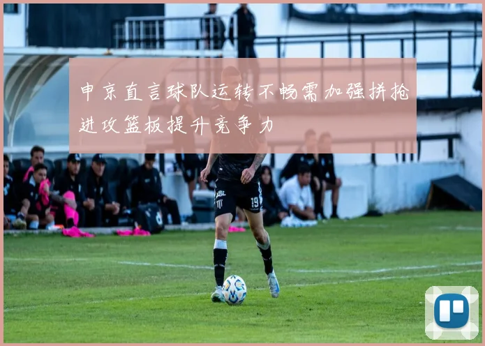 申京直言球队运转不畅需加强拼抢进攻篮板提升竞争力