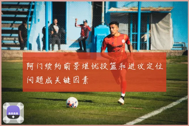 阿门续约前景堪忧投篮和进攻定位问题成关键因素