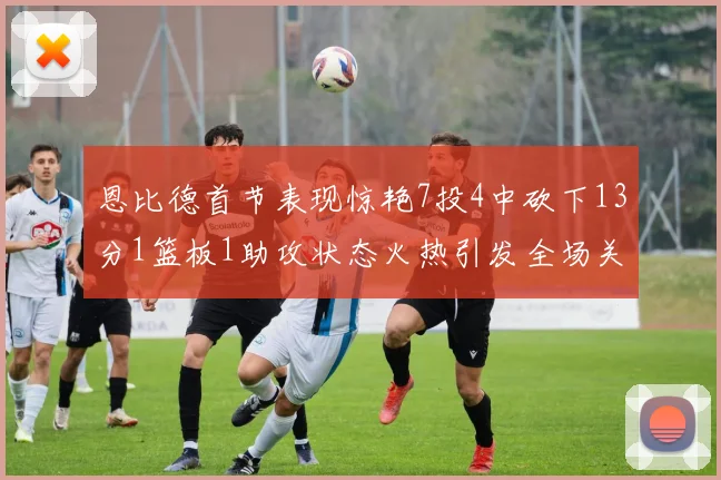 恩比德首节表现惊艳7投4中砍下13分1篮板1助攻状态火热引发全场关注