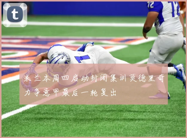 米兰本周四启动封闭集训莫德里奇力争意甲最后一轮复出