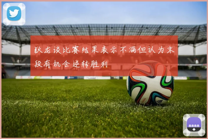 狄龙谈比赛结果表示不满但认为末段有机会逆转胜利