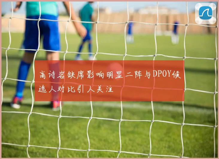 高诗岩缺席影响明显二阵与DPOY候选人对比引人关注